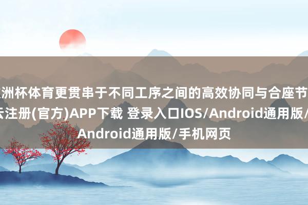 欧洲杯体育更贯串于不同工序之间的高效协同与合座节拍截止-开云注册(官方)APP下载 登录入口IOS/Android通用版/手机网页