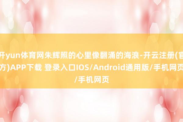 开yun体育网朱辉照的心里像翻涌的海浪-开云注册(官方)APP下载 登录入口IOS/Android通用版/手机网页
