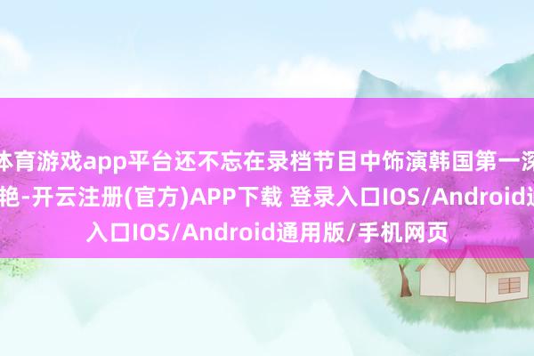 体育游戏app平台还不忘在录档节目中饰演韩国第一深情的扮装；而王艳-开云注册(官方)APP下载 登录入口IOS/Android通用版/手机网页