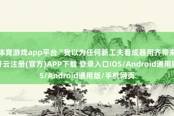 体育游戏app平台“我以为任何新工夫看成器用齐带来了可能性-开云注册(官方)APP下载 登录入口IOS/Android通用版/手机网页
