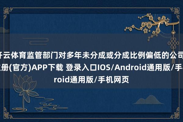 开云体育监管部门对多年未分成或分成比例偏低的公司-开云注册(官方)APP下载 登录入口IOS/Android通用版/手机网页
