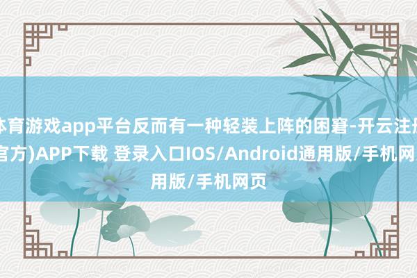 体育游戏app平台反而有一种轻装上阵的困窘-开云注册(官方)APP下载 登录入口IOS/Android通用版/手机网页
