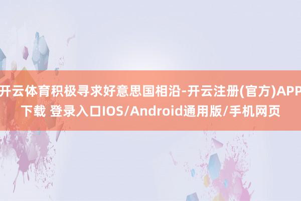 开云体育积极寻求好意思国相沿-开云注册(官方)APP下载 登录入口IOS/Android通用版/手机网页