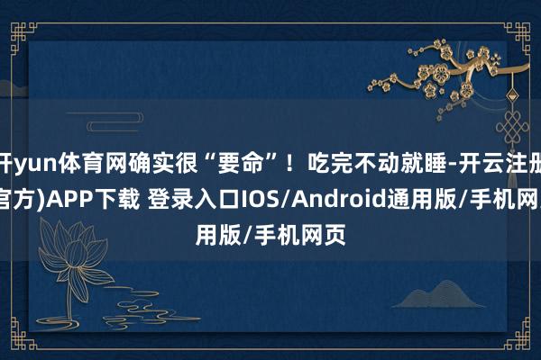 开yun体育网确实很“要命”！吃完不动就睡-开云注册(官方)APP下载 登录入口IOS/Android通用版/手机网页