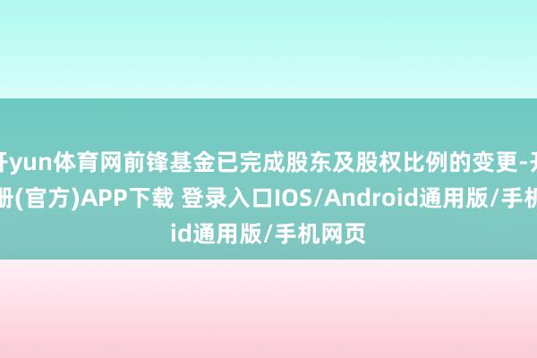 开yun体育网前锋基金已完成股东及股权比例的变更-开云注册(官方)APP下载 登录入口IOS/Android通用版/手机网页