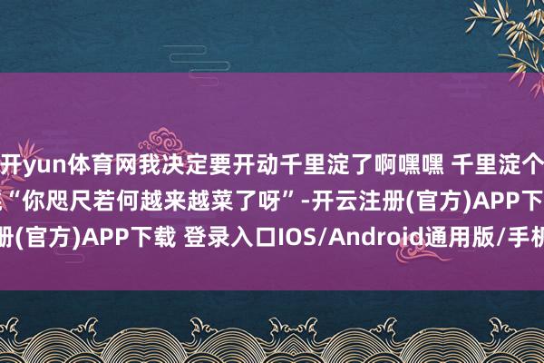 开yun体育网我决定要开动千里淀了啊嘿嘿 千里淀个泰半年然后吓他们一跳“你咫尺若何越来越菜了呀”-开云注册(官方)APP下载 登录入口IOS/Android通用版/手机网页