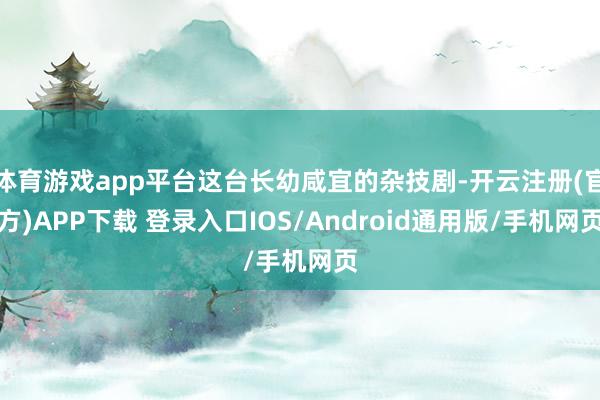 体育游戏app平台这台长幼咸宜的杂技剧-开云注册(官方)APP下载 登录入口IOS/Android通用版/手机网页