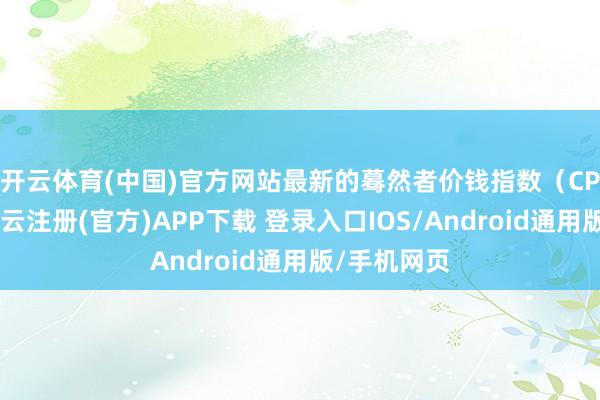 开云体育(中国)官方网站 最新的蓦然者价钱指数(CPI)炫夸-开云注册(官方)APP下载 登录入口IOS/Android通用版/手机网页