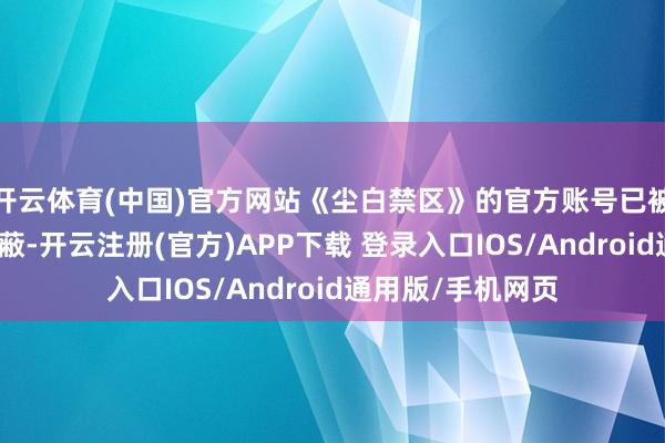开云体育(中国)官方网站《尘白禁区》的官方账号已被微博搜索算法屏蔽-开云注册(官方)APP下载 登录入口IOS/Android通用版/手机网页