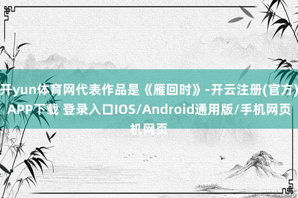 开yun体育网代表作品是《雁回时》-开云注册(官方)APP下载 登录入口IOS/Android通用版/手机网页