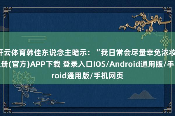 开云体育韩佳东说念主暗示：“我日常会尽量幸免浓妆-开云注册(官方)APP下载 登录入口IOS/Android通用版/手机网页