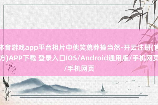 体育游戏app平台相片中他笑貌莽撞当然-开云注册(官方)APP下载 登录入口IOS/Android通用版/手机网页