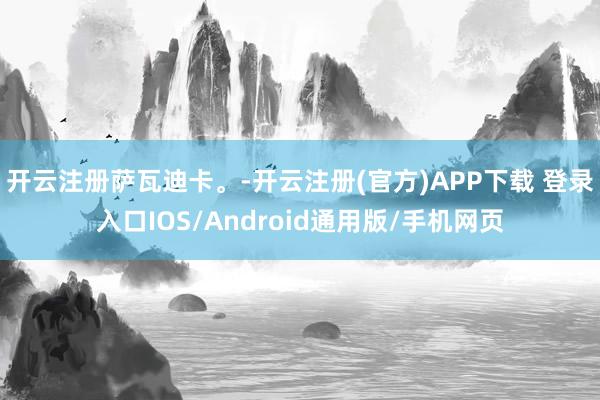 开云注册萨瓦迪卡。-开云注册(官方)APP下载 登录入口IOS/Android通用版/手机网页