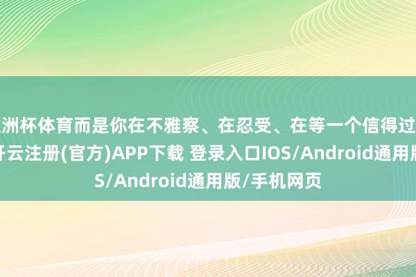 欧洲杯体育而是你在不雅察、在忍受、在等一个信得过相宜的时机-开云注册(官方)APP下载 登录入口IOS/Android通用版/手机网页