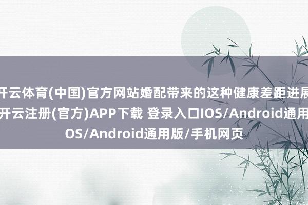 开云体育(中国)官方网站婚配带来的这种健康差距进展得尤为昭彰-开云注册(官方)APP下载 登录入口IOS/Android通用版/手机网页