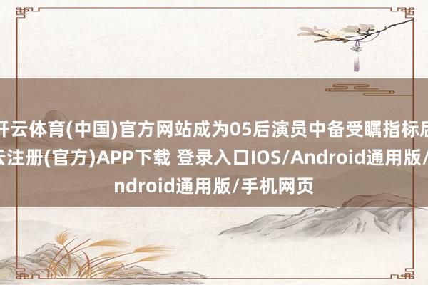 开云体育(中国)官方网站成为05后演员中备受瞩指标后劲股-开云注册(官方)APP下载 登录入口IOS/Android通用版/手机网页