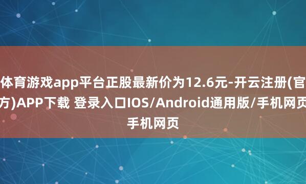 体育游戏app平台正股最新价为12.6元-开云注册(官方)APP下载 登录入口IOS/Android通用版/手机网页