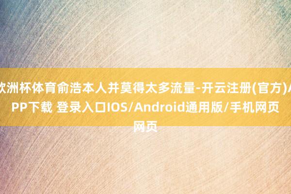 欧洲杯体育俞浩本人并莫得太多流量-开云注册(官方)APP下载 登录入口IOS/Android通用版/手机网页