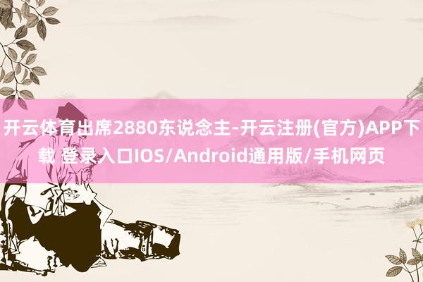 开云体育出席2880东说念主-开云注册(官方)APP下载 登录入口IOS/Android通用版/手机网页