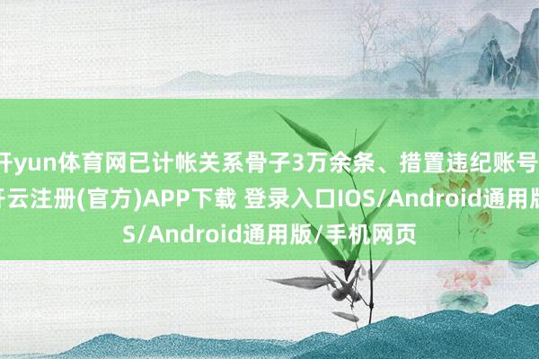 开yun体育网已计帐关系骨子3万余条、措置违纪账号1300余个-开云注册(官方)APP下载 登录入口IOS/Android通用版/手机网页