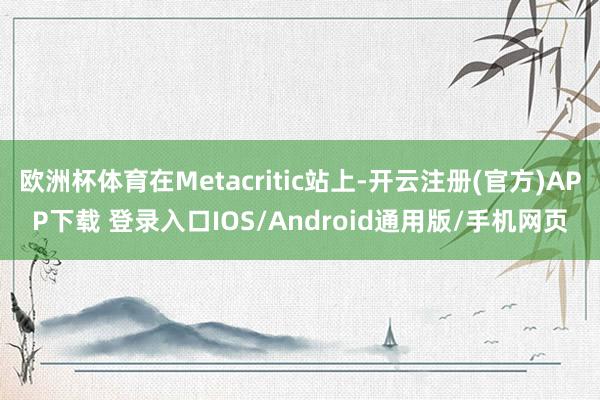 欧洲杯体育在Metacritic站上-开云注册(官方)APP下载 登录入口IOS/Android通用版/手机网页