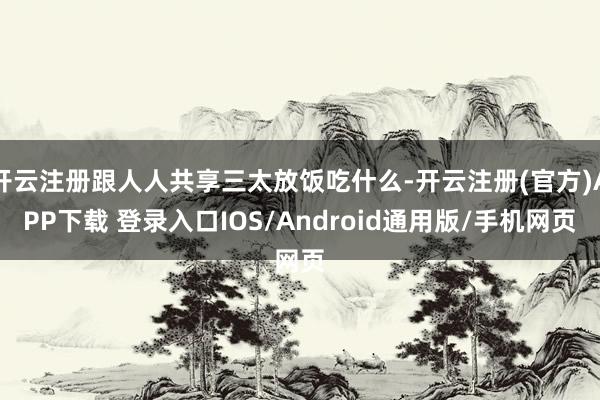 开云注册跟人人共享三太放饭吃什么-开云注册(官方)APP下载 登录入口IOS/Android通用版/手机网页