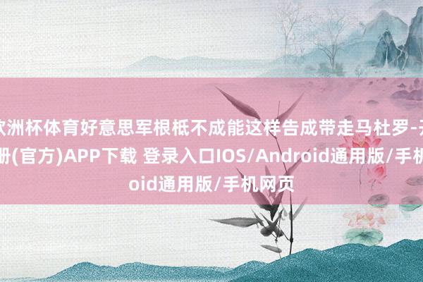 欧洲杯体育好意思军根柢不成能这样告成带走马杜罗-开云注册(官方)APP下载 登录入口IOS/Android通用版/手机网页
