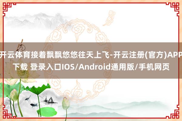 开云体育接着飘飘悠悠往天上飞-开云注册(官方)APP下载 登录入口IOS/Android通用版/手机网页