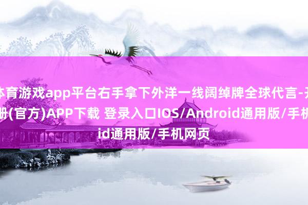 体育游戏app平台右手拿下外洋一线阔绰牌全球代言-开云注册(官方)APP下载 登录入口IOS/Android通用版/手机网页