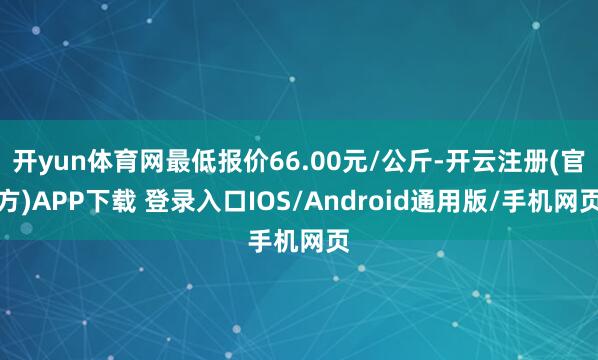 开yun体育网最低报价66.00元/公斤-开云注册(官方)APP下载 登录入口IOS/Android通用版/手机网页