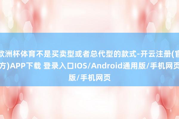 欧洲杯体育不是买卖型或者总代型的款式-开云注册(官方)APP下载 登录入口IOS/Android通用版/手机网页
