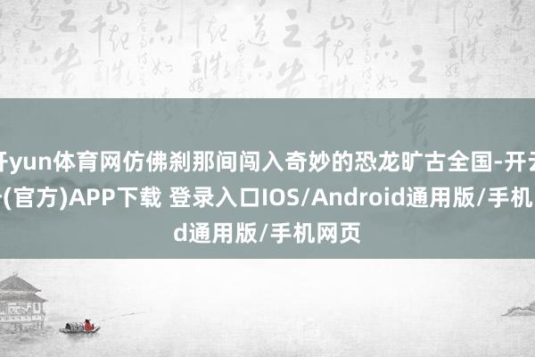 开yun体育网仿佛刹那间闯入奇妙的恐龙旷古全国-开云注册(官方)APP下载 登录入口IOS/Android通用版/手机网页
