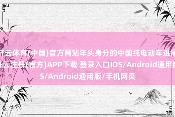 开云体育(中国)官方网站年头身分的中国纯电动车进展暂时较差-开云注册(官方)APP下载 登录入口IOS/Android通用版/手机网页
