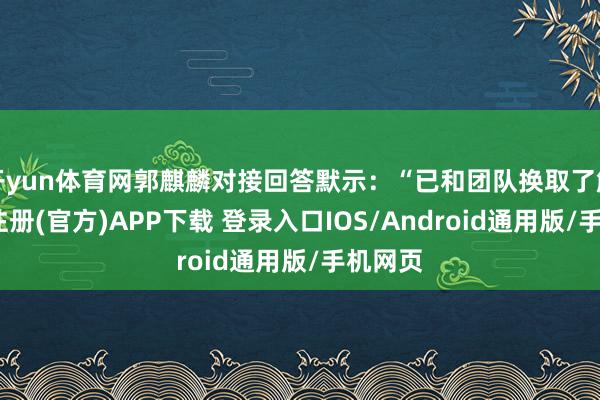 开yun体育网郭麒麟对接回答默示：“已和团队换取了解-开云注册(官方)APP下载 登录入口IOS/Android通用版/手机网页