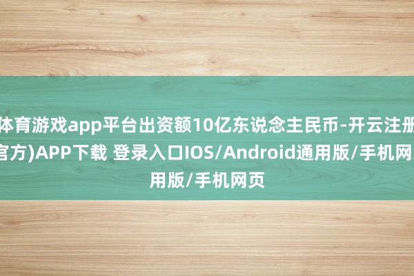 体育游戏app平台出资额10亿东说念主民币-开云注册(官方)APP下载 登录入口IOS/Android通用版/手机网页