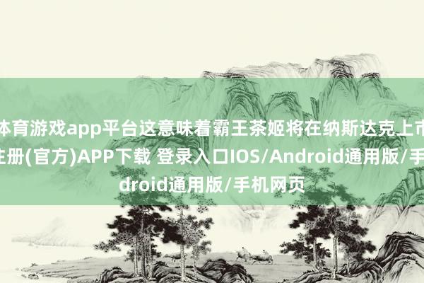 体育游戏app平台这意味着霸王茶姬将在纳斯达克上市-开云注册(官方)APP下载 登录入口IOS/Android通用版/手机网页