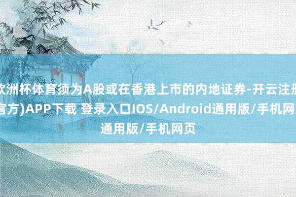 欧洲杯体育须为A股或在香港上市的内地证券-开云注册(官方)APP下载 登录入口IOS/Android通用版/手机网页