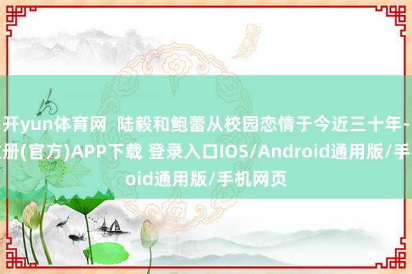 开yun体育网  陆毅和鲍蕾从校园恋情于今近三十年-开云注册(官方)APP下载 登录入口IOS/Android通用版/手机网页