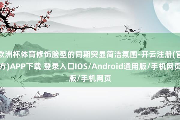 欧洲杯体育修饰脸型的同期突显简洁氛围-开云注册(官方)APP下载 登录入口IOS/Android通用版/手机网页