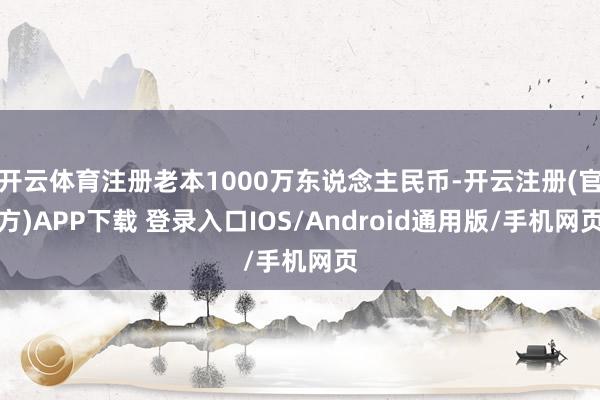 开云体育注册老本1000万东说念主民币-开云注册(官方)APP下载 登录入口IOS/Android通用版/手机网页