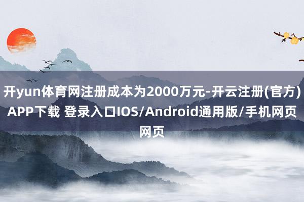 开yun体育网注册成本为2000万元-开云注册(官方)APP下载 登录入口IOS/Android通用版/手机网页