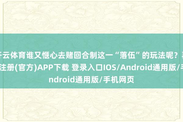 开云体育谁又惬心去赌回合制这一“落伍”的玩法呢？再者-开云注册(官方)APP下载 登录入口IOS/Android通用版/手机网页