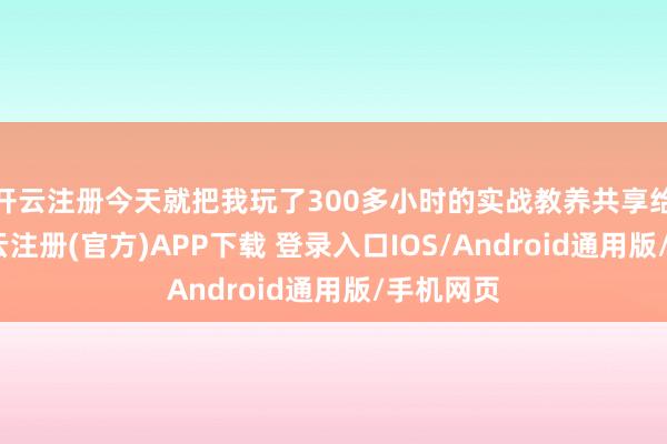 开云注册今天就把我玩了300多小时的实战教养共享给环球-开云注册(官方)APP下载 登录入口IOS/Android通用版/手机网页