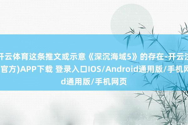 开云体育这条推文或示意《深沉海域5》的存在-开云注册(官方)APP下载 登录入口IOS/Android通用版/手机网页