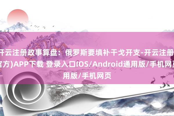开云注册政事算盘：俄罗斯要填补干戈开支-开云注册(官方)APP下载 登录入口IOS/Android通用版/手机网页