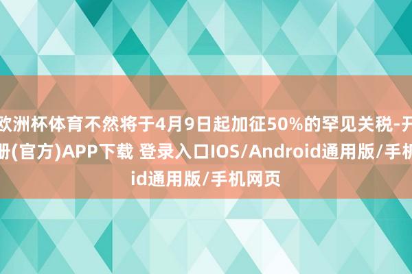 欧洲杯体育不然将于4月9日起加征50%的罕见关税-开云注册(官方)APP下载 登录入口IOS/Android通用版/手机网页