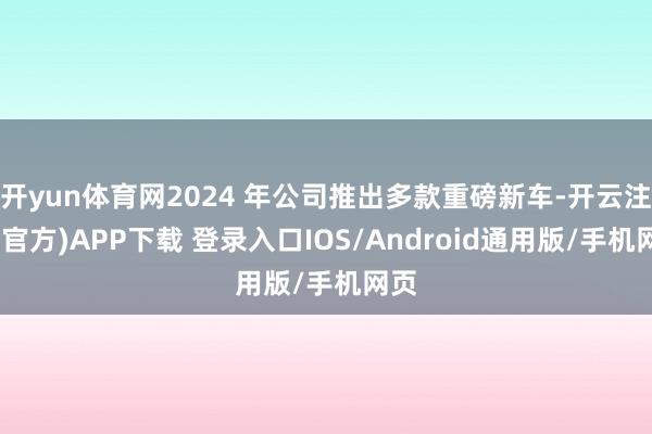 开yun体育网2024 年公司推出多款重磅新车-开云注册(官方)APP下载 登录入口IOS/Android通用版/手机网页