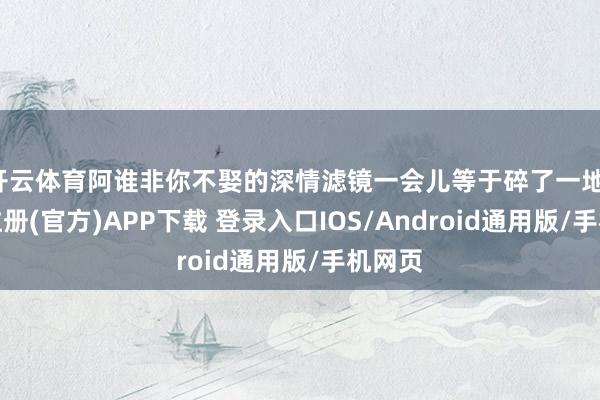 开云体育阿谁非你不娶的深情滤镜一会儿等于碎了一地-开云注册(官方)APP下载 登录入口IOS/Android通用版/手机网页