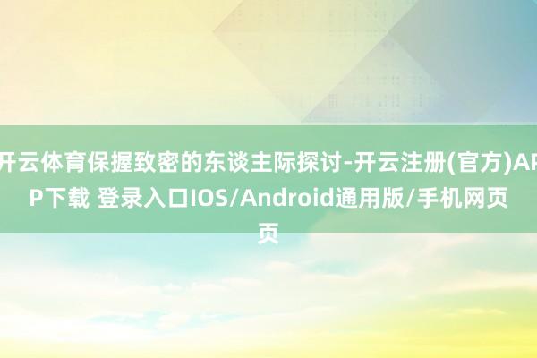 开云体育保握致密的东谈主际探讨-开云注册(官方)APP下载 登录入口IOS/Android通用版/手机网页