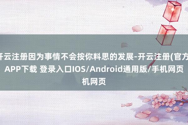 开云注册因为事情不会按你料思的发展-开云注册(官方)APP下载 登录入口IOS/Android通用版/手机网页